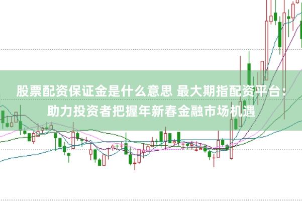 股票配资保证金是什么意思 最大期指配资平台：助力投资者把握年新春金融市场机遇
