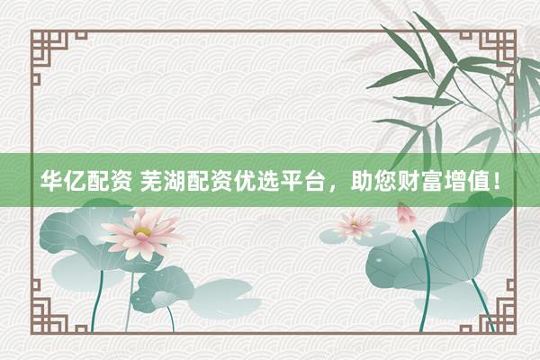 华亿配资 芜湖配资优选平台，助您财富增值！