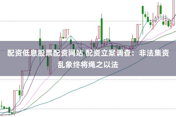 配资低息股票配资网站 配资立案调查：非法集资乱象终将绳之以法