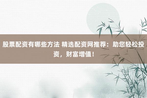 股票配资有哪些方法 精选配资网推荐：助您轻松投资，财富增值！