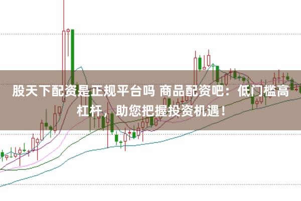 股天下配资是正规平台吗 商品配资吧：低门槛高杠杆，助您把握投资机遇！