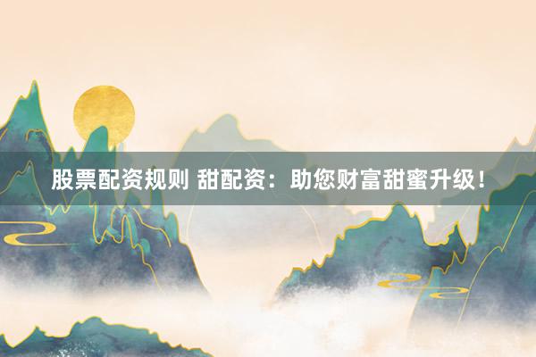 股票配资规则 甜配资：助您财富甜蜜升级！