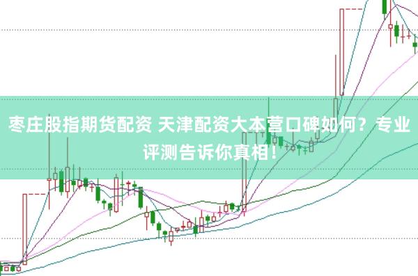 枣庄股指期货配资 天津配资大本营口碑如何？专业评测告诉你真相！