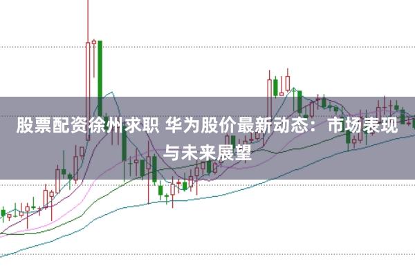 股票配资徐州求职 华为股价最新动态：市场表现与未来展望