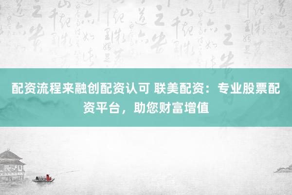 配资流程来融创配资认可 联美配资：专业股票配资平台，助您财富增值