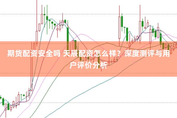 期货配资安全吗 天辰配资怎么样？深度测评与用户评价分析
