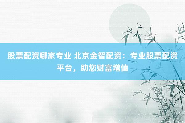 股票配资哪家专业 北京金智配资：专业股票配资平台，助您财富增值