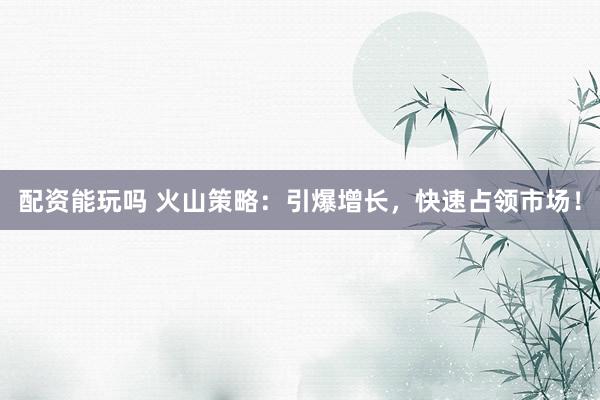配资能玩吗 火山策略：引爆增长，快速占领市场！