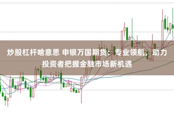 炒股杠杆啥意思 申银万国期货：专业领航，助力投资者把握金融市场新机遇