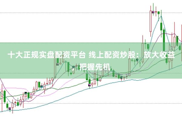 十大正规实盘配资平台 线上配资炒股：放大收益，把握先机