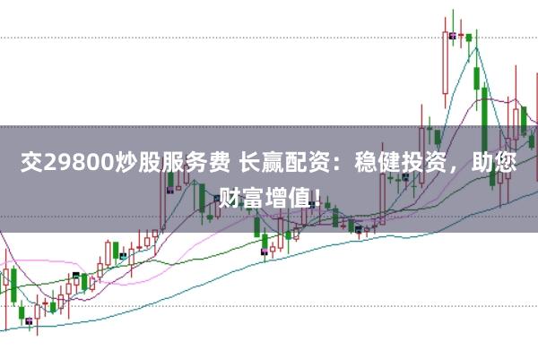 交29800炒股服务费 长赢配资：稳健投资，助您财富增值！