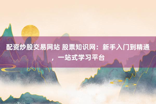 配资炒股交易网站 股票知识网：新手入门到精通，一站式学习平台