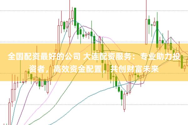 全国配资最好的公司 大连配资服务：专业助力投资者，高效资金配置，共创财富未来