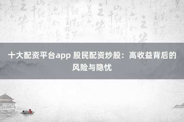 十大配资平台app 股民配资炒股：高收益背后的风险与隐忧