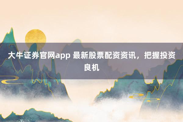 大牛证券官网app 最新股票配资资讯，把握投资良机