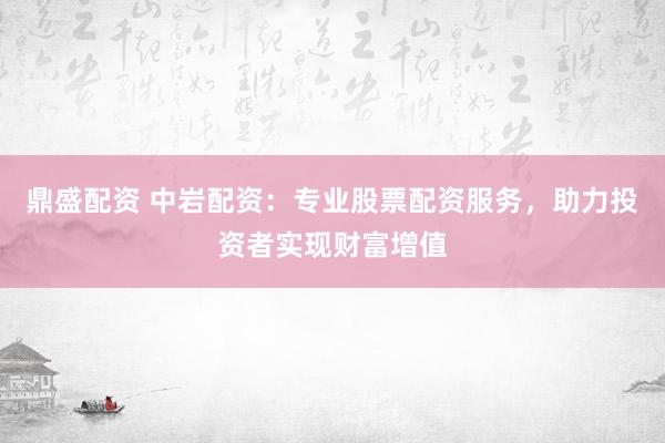 鼎盛配资 中岩配资：专业股票配资服务，助力投资者实现财富增值