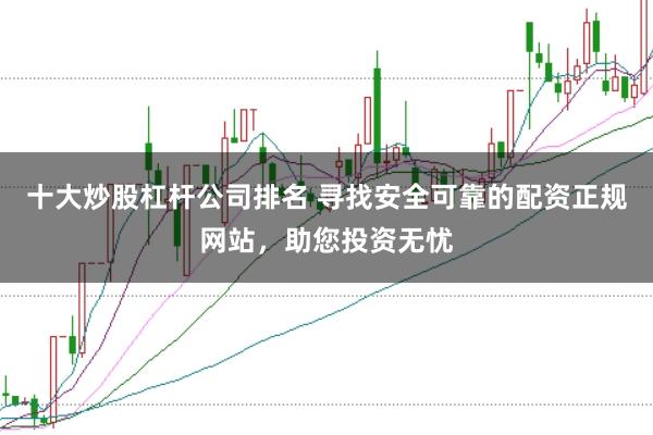 十大炒股杠杆公司排名 寻找安全可靠的配资正规网站,助您投资无忧