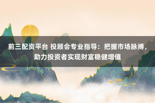 前三配资平台 投顾会专业指导:把握市场脉搏,助力投资者实现财富稳健增值