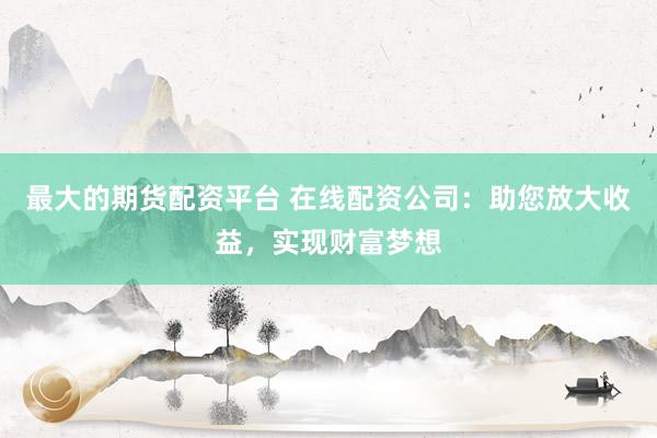 最大的期货配资平台 在线配资公司:助您放大收益,实现财富梦想
