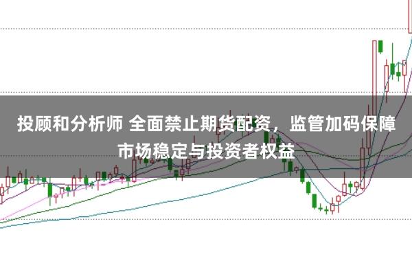 投顾和分析师 全面禁止期货配资,监管加码保障市场稳定与投资者权益