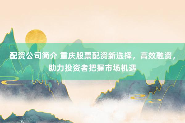 配资公司简介 重庆股票配资新选择，高效融资，助力投资者把握市场机遇