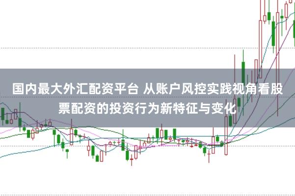国内最大外汇配资平台 从账户风控实践视角看股票配资的投资行为新特征与变化