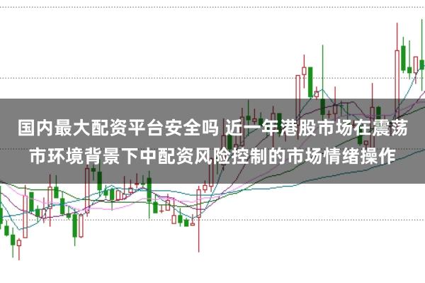 国内最大配资平台安全吗 近一年港股市场在震荡市环境背景下中配资风险控制的市场情绪操作