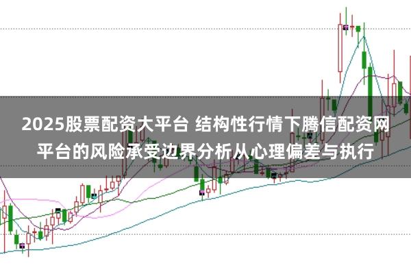 2025股票配资大平台 结构性行情下腾信配资网平台的风险承受边界分析从心理偏差与执行