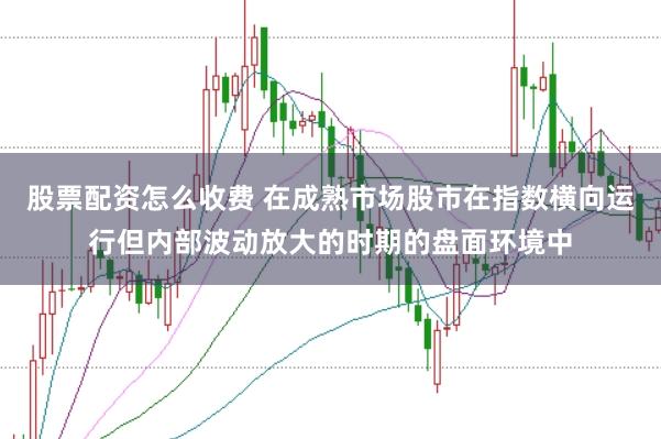 股票配资怎么收费 在成熟市场股市在指数横向运行但内部波动放大的时期的盘面环境中