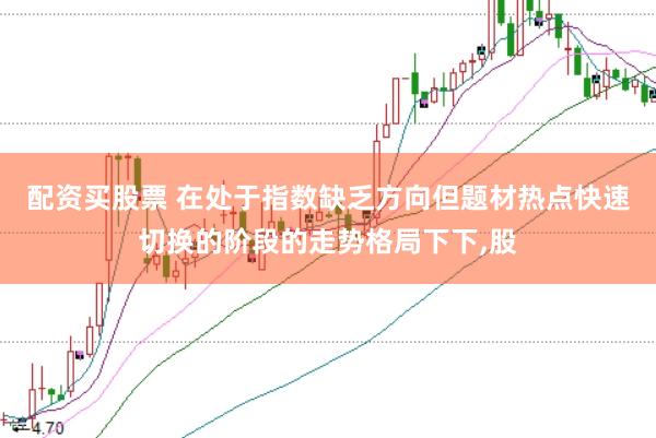 配资买股票 在处于指数缺乏方向但题材热点快速切换的阶段的走势格局下下,股