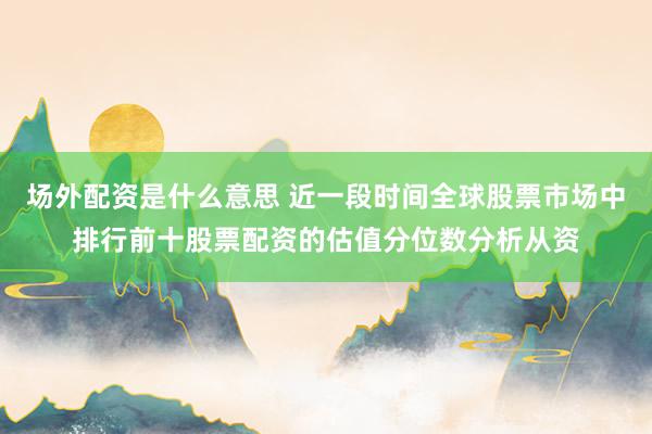 场外配资是什么意思 近一段时间全球股票市场中排行前十股票配资的估值分位数分析从资