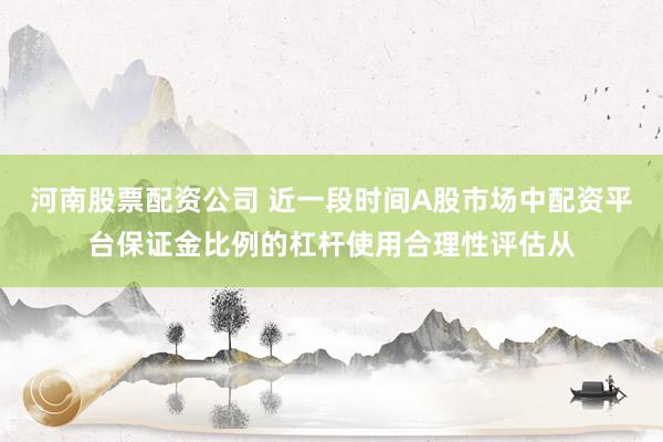 河南股票配资公司 近一段时间A股市场中配资平台保证金比例的杠杆使用合理性评估从