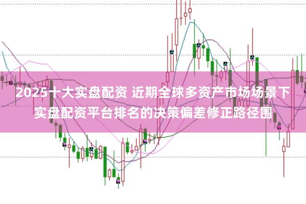 2025十大实盘配资 近期全球多资产市场场景下实盘配资平台排名的决策偏差修正路径围