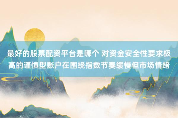 最好的股票配资平台是哪个 对资金安全性要求极高的谨慎型账户在围绕指数节奏缓慢但市场情绪