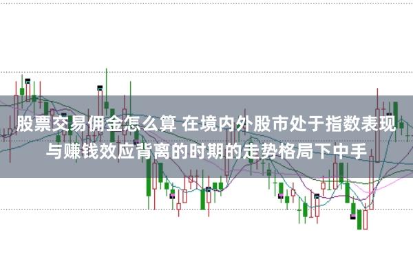 股票交易佣金怎么算 在境内外股市处于指数表现与赚钱效应背离的时期的走势格局下中手