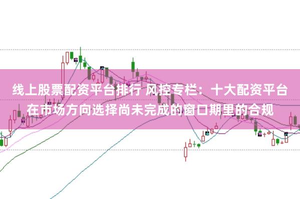 线上股票配资平台排行 风控专栏：十大配资平台在市场方向选择尚未完成的窗口期里的合规