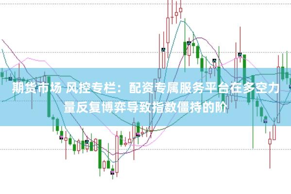 期货市场 风控专栏：配资专属服务平台在多空力量反复博弈导致指数僵持的阶