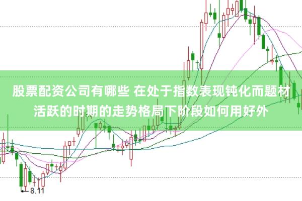 股票配资公司有哪些 在处于指数表现钝化而题材活跃的时期的走势格局下阶段如何用好外