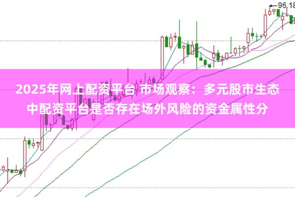 2025年网上配资平台 市场观察：多元股市生态中配资平台是否存在场外风险的资金属性分