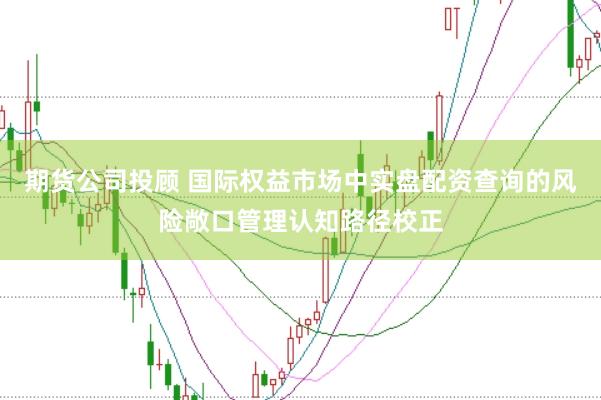 期货公司投顾 国际权益市场中实盘配资查询的风险敞口管理认知路径校正