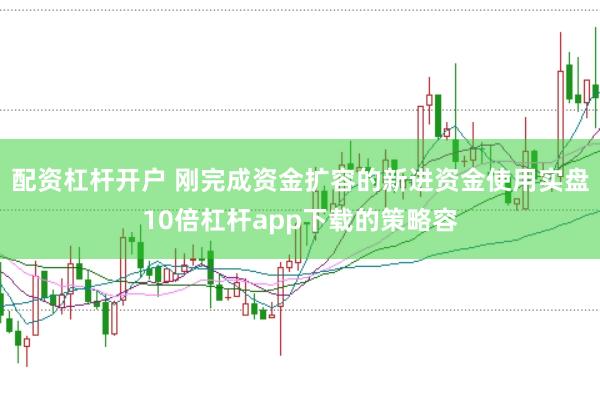 配资杠杆开户 刚完成资金扩容的新进资金使用实盘10倍杠杆app下载的策略容