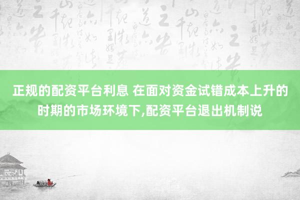 正规的配资平台利息 在面对资金试错成本上升的时期的市场环境下，配资平台退出机制说
