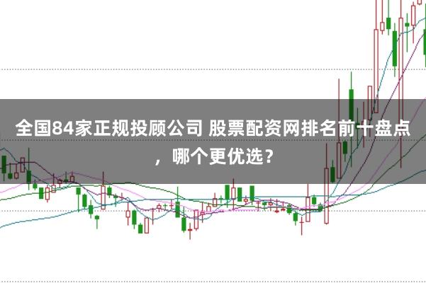 全国84家正规投顾公司 股票配资网排名前十盘点，哪个更优选？