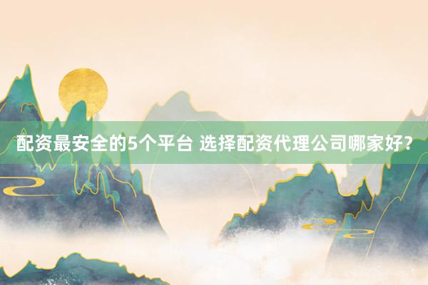 配资最安全的5个平台 选择配资代理公司哪家好？