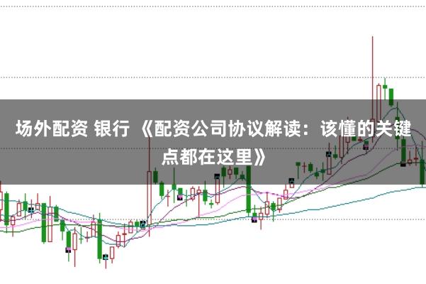 场外配资 银行 《配资公司协议解读：该懂的关键点都在这里》
