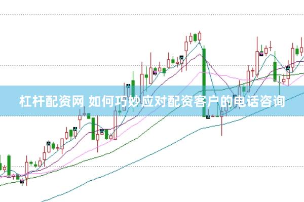 杠杆配资网 如何巧妙应对配资客户的电话咨询