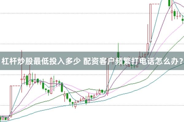 杠杆炒股最低投入多少 配资客户频繁打电话怎么办？