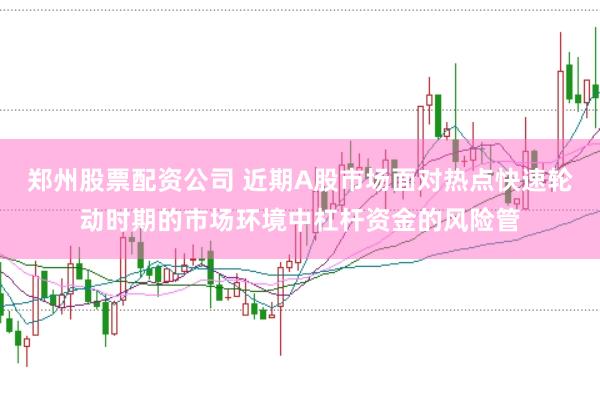 郑州股票配资公司 近期A股市场面对热点快速轮动时期的市场环境中杠杆资金的风险管