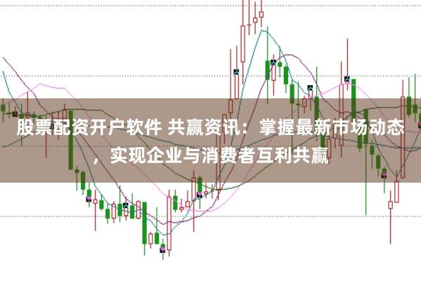 股票配资开户软件 共赢资讯：掌握最新市场动态，实现企业与消费者互利共赢