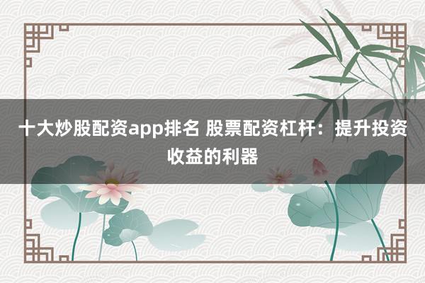 十大炒股配资app排名 股票配资杠杆：提升投资收益的利器